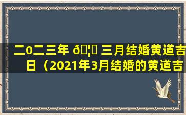 二0二三年 🦊 三月结婚黄道吉日（2021年3月结婚的黄道吉日查询）